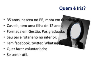 Quem é Iris?
• 35 anos, nasceu no PR, mora em Curitiba;
• Casada, tem uma filha de 12 anos;
• Formada em Gestão, Pós graduada;
• Seu pai é rotariano no interior;
• Tem facebook, twitter, Whatsapp;
• Quer fazer voluntariado;
• Se sentir útil.
 