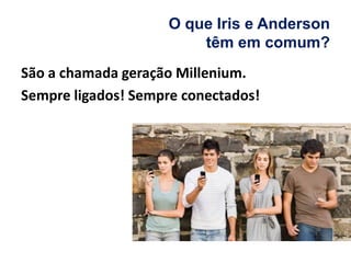 O que Iris e Anderson
têm em comum?
São a chamada geração Millenium.
Sempre ligados! Sempre conectados!
 