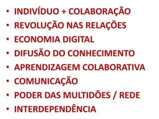 • INDIVÍDUO + COLABORAÇÃO
• REVOLUÇÃO NAS RELAÇÕES
• ECONOMIA DIGITAL
• DIFUSÃO DO CONHECIMENTO
• APRENDIZAGEM COLABORATIVA
• COMUNICAÇÃO
• PODER DAS MULTIDÕES / REDE
• INTERDEPENDÊNCIA
 