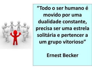“Todo o ser humano é
movido por uma
dualidade constante,
precisa ser uma estrela
solitária e pertencer a
um grupo vitorioso”
Ernest Becker
 