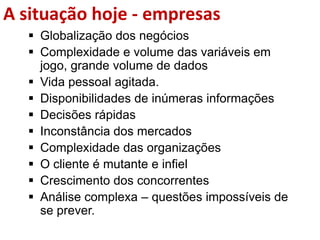 A situação hoje - empresas
 Globalização dos negócios
 Complexidade e volume das variáveis em
jogo, grande volume de dados
 Vida pessoal agitada.
 Disponibilidades de inúmeras informações
 Decisões rápidas
 Inconstância dos mercados
 Complexidade das organizações
 O cliente é mutante e infiel
 Crescimento dos concorrentes
 Análise complexa – questões impossíveis de
se prever.
 