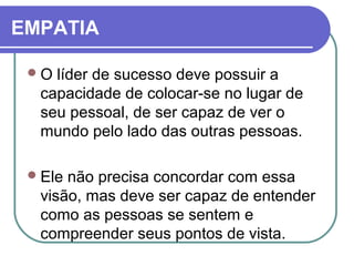 EMPATIA
O líder de sucesso deve possuir a
capacidade de colocar-se no lugar de
seu pessoal, de ser capaz de ver o
mundo pelo lado das outras pessoas.
Ele não precisa concordar com essa
visão, mas deve ser capaz de entender
como as pessoas se sentem e
compreender seus pontos de vista.
 
