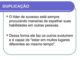 DUPLICAÇÃO
O líder de sucesso está sempre
procurando maneiras de espelhar suas
habilidades em outras pessoas.
Dessa forma ele faz os outros evoluírem
e é capaz de "estar em muitos lugares
diferentes ao mesmo tempo".
 