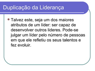 Duplicação da Liderança
Talvez este, seja um dos maiores
atributos de um líder: ser capaz de
desenvolver outros lideres. Pode-se
julgar um líder pelo número de pessoas
em que ele refletiu os seus talentos e
fez evoluir.
 