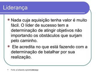 Liderança
Nada cuja aquisição tenha valor é muito
fácil. O líder de sucesso tem a
determinação de atingir objetivos não
importando os obstáculos que surjam
pelo caminho.
 Ele acredita no que está fazendo com a
determinação de batalhar por sua
realização.
 Fonte: pt.wikipedia.org/wiki/Liderança
 