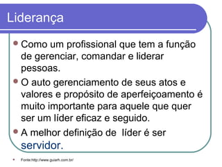Liderança
Como um profissional que tem a função
de gerenciar, comandar e liderar
pessoas.
O auto gerenciamento de seus atos e
valores e propósito de aperfeiçoamento é
muito importante para aquele que quer
ser um líder eficaz e seguido.
A melhor definição de líder é ser
servidor.
 Fonte:http://www.guiarh.com.br/
 