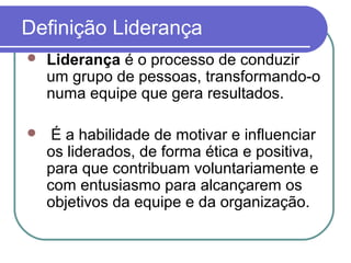 Definição Liderança
 Liderança é o processo de conduzir
um grupo de pessoas, transformando-o
numa equipe que gera resultados.
 É a habilidade de motivar e influenciar
os liderados, de forma ética e positiva,
para que contribuam voluntariamente e
com entusiasmo para alcançarem os
objetivos da equipe e da organização.
 