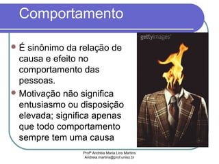 Profª Andréia Maria Lins Martins
Andreia.martins@prof.uniso.br
Comportamento
É sinônimo da relação de
causa e efeito no
comportamento das
pessoas.
Motivação não significa
entusiasmo ou disposição
elevada; significa apenas
que todo comportamento
sempre tem uma causa
 