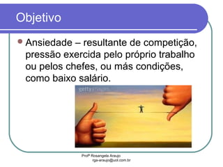 Profª Rosangela Araujo
rga-araujo@uol.com.br
Objetivo
Ansiedade – resultante de competição,
pressão exercida pelo próprio trabalho
ou pelos chefes, ou más condições,
como baixo salário.
 