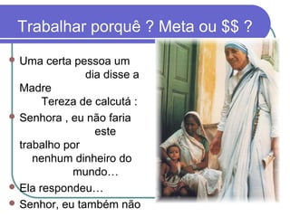 Trabalhar porquê ? Meta ou $$ ?
 Uma certa pessoa um
dia disse a
Madre
Tereza de calcutá :
 Senhora , eu não faria
este
trabalho por
nenhum dinheiro do
mundo…
 Ela respondeu…
 Senhor, eu também não
 