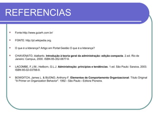 REFERENCIAS
 Fonte:http://www.guiarh.com.br/
 FONTE: http://pt.wikipedia.org.
 O que é a liderança? Artigo em Portal Gestão O que é a liderança?
 CHIAVENATO, Idalberto. Introdução à teoria geral da administração: edição compacta. 2.ed. Rio de
Janeiro: Campus, 2000. ISBN 85-352-0677-9.
 LACOMBE, F.J.M.; Heilborn, G.L.J. Administração: princípios e tendências. 1.ed. São Paulo: Saraiva, 2003.
ISBN 85-02-03788-9.
 BOWDITCH, James L. & BUONO, Anthony F. Elementos de Comportamento Organizacional. Título Original
"A Primer on Organization Behavior". 1992 - São Paulo - Editora Pioneira.
 