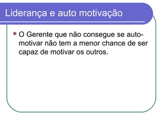 Liderança e auto motivação
O Gerente que não consegue se auto-
motivar não tem a menor chance de ser
capaz de motivar os outros.
 