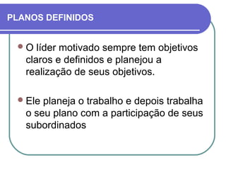PLANOS DEFINIDOS
O líder motivado sempre tem objetivos
claros e definidos e planejou a
realização de seus objetivos.
Ele planeja o trabalho e depois trabalha
o seu plano com a participação de seus
subordinados
 