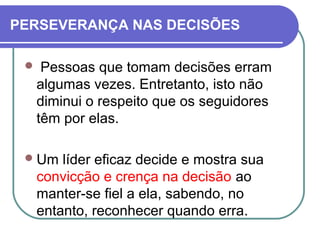 PERSEVERANÇA NAS DECISÕES
 Pessoas que tomam decisões erram
algumas vezes. Entretanto, isto não
diminui o respeito que os seguidores
têm por elas.
Um líder eficaz decide e mostra sua
convicção e crença na decisão ao
manter-se fiel a ela, sabendo, no
entanto, reconhecer quando erra.
 