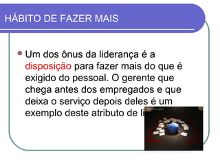 Um dos ônus da liderança é a
disposição para fazer mais do que é
exigido do pessoal. O gerente que
chega antes dos empregados e que
deixa o serviço depois deles é um
exemplo deste atributo de liderança.
HÁBITO DE FAZER MAIS
 