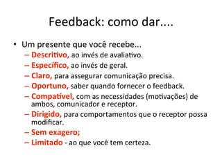 Feedback:	
  como	
  dar....	
  
•  Um	
  presente	
  que	
  você	
  recebe...	
  
    –  Descri.vo,	
  ao	
  invés	
  de	
  avaliaBvo.	
  
    –  Especíﬁco,	
  ao	
  invés	
  de	
  geral.	
  
    –  Claro,	
  para	
  assegurar	
  comunicação	
  precisa.	
  
    –  Oportuno,	
  saber	
  quando	
  fornecer	
  o	
  feedback.	
  
    –  Compagvel,	
  com	
  as	
  necessidades	
  (moBvações)	
  de	
  
       ambos,	
  comunicador	
  e	
  receptor.	
  
    –  Dirigido,	
  para	
  comportamentos	
  que	
  o	
  receptor	
  possa	
  
       modiﬁcar.	
  
    –  Sem	
  exagero;	
  
    –  Limitado	
  -­‐	
  ao	
  que	
  você	
  tem	
  certeza.	
  
 