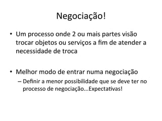 Negociação!	
  
•  Um	
  processo	
  onde	
  2	
  ou	
  mais	
  partes	
  visão	
  
   trocar	
  objetos	
  ou	
  serviços	
  a	
  ﬁm	
  de	
  atender	
  a	
  
   necessidade	
  de	
  troca	
  

•  Melhor	
  modo	
  de	
  entrar	
  numa	
  negociação	
  
    –  Deﬁnir	
  a	
  menor	
  possibilidade	
  que	
  se	
  deve	
  ter	
  no	
  
       processo	
  de	
  negociação...ExpectaBvas!	
  
 