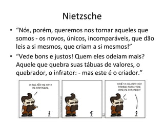 Nietzsche	
  
•  “Nós,	
  porém,	
  queremos	
  nos	
  tornar	
  aqueles	
  que	
  
   somos	
  -­‐	
  os	
  novos,	
  únicos,	
  incomparáveis,	
  que	
  dão	
  
   leis	
  a	
  si	
  mesmos,	
  que	
  criam	
  a	
  si	
  mesmos!”	
  	
  
•  “Vede	
  bons	
  e	
  justos!	
  Quem	
  eles	
  odeiam	
  mais?	
  
   Aquele	
  que	
  quebra	
  suas	
  tábuas	
  de	
  valores,	
  o	
  
   quebrador,	
  o	
  infrator:	
  -­‐	
  mas	
  este	
  é	
  o	
  criador.”	
  
 