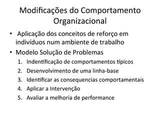 Modiﬁcações	
  do	
  Comportamento	
  
             Organizacional	
  
•  	
  Aplicação	
  dos	
  conceitos	
  de	
  reforço	
  em	
  
   indivíduos	
  num	
  ambiente	
  de	
  trabalho	
  
•  Modelo	
  Solução	
  de	
  Problemas	
  
    1.    IndenBﬁcação	
  de	
  comportamentos	
  •picos	
  
    2.    Desenvolvimento	
  de	
  uma	
  linha-­‐base	
  
    3.    IdenBﬁcar	
  as	
  consequencias	
  comportamentais	
  
    4.    Aplicar	
  a	
  Intervenção	
  
    5.    Avaliar	
  a	
  melhoria	
  de	
  performance	
  
 