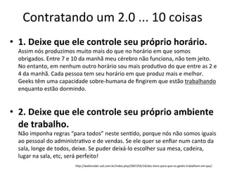 Contratando	
  um	
  2.0	
  ...	
  10	
  coisas	
  
•  1.	
  Deixe	
  que	
  ele	
  controle	
  seu	
  próprio	
  horário.	
  
   Assim	
  nós	
  produzimos	
  muito	
  mais	
  do	
  que	
  no	
  horário	
  em	
  que	
  somos	
  
   obrigados.	
  Entre	
  7	
  e	
  10	
  da	
  manhã	
  meu	
  cérebro	
  não	
  funciona,	
  não	
  tem	
  jeito.	
  
   No	
  entanto,	
  em	
  nenhum	
  outro	
  horário	
  sou	
  mais	
  produBvo	
  do	
  que	
  entre	
  as	
  2	
  e	
  
   4	
  da	
  manhã.	
  Cada	
  pessoa	
  tem	
  seu	
  horário	
  em	
  que	
  produz	
  mais	
  e	
  melhor.	
  
   Geeks	
  têm	
  uma	
  capacidade	
  sobre-­‐humana	
  de	
  ﬁngirem	
  que	
  estão	
  trabalhando	
  
   enquanto	
  estão	
  dormindo.	
  


•  2.	
  Deixe	
  que	
  ele	
  controle	
  seu	
  próprio	
  ambiente	
  
   de	
  trabalho.	
  
   Não	
  imponha	
  regras	
  “para	
  todos”	
  neste	
  senBdo,	
  porque	
  nós	
  não	
  somos	
  iguais	
  
   ao	
  pessoal	
  do	
  administraBvo	
  e	
  de	
  vendas.	
  Se	
  ele	
  quer	
  se	
  enﬁar	
  num	
  canto	
  da	
  
   sala,	
  longe	
  de	
  todos,	
  deixe.	
  Se	
  puder	
  deixá-­‐lo	
  escolher	
  sua	
  mesa,	
  cadeira,	
  
   lugar	
  na	
  sala,	
  etc,	
  será	
  perfeito!	
  
                                     hgp://webinsider.uol.com.br/index.php/2007/03/14/dez-­‐itens-­‐para-­‐que-­‐os-­‐geeks-­‐trabalhem-­‐em-­‐paz/	
  
 