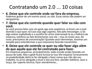 Contratando	
  um	
  2.0	
  ...	
  10	
  coisas	
  
•  6.	
  Deixe	
  que	
  ele	
  controle	
  onde	
  vai	
  fora	
  da	
  empresa.	
  
   Podemos	
  gostar	
  de	
  um	
  evento	
  social,	
  ou	
  não.	
  Essas	
  coisas	
  não	
  podem	
  ser	
  
   obrigatórias.	
  
•  7.	
  Deixe	
  que	
  ele	
  controle	
  quando	
  quer	
  falar	
  ou	
  não	
  com	
  
   você.	
  
   Se	
  você	
  precisa	
  falar	
  com	
  um	
  geek	
  siga	
  esta	
  seqüência:	
  a)	
  Envie	
  um	
  e-­‐mail	
  
   dizendo	
  o	
  que	
  quer;	
  b)	
  Caso	
  seja	
  algo	
  urgente,	
  fale	
  pelo	
  messenger;	
  c)	
  Se	
  
   algo	
  esBver	
  explodindo	
  e	
  a	
  escolha	
  for	
  entre	
  interrompê-­‐lo	
  ou	
  a	
  falência	
  da	
  
   empresa,	
  telefone	
  ou	
  fale	
  diretamente	
  com	
  ele	
  –	
  mas	
  só	
  neste	
  caso.	
  De	
  
   novo:	
  precisamos	
  de	
  concentração!	
  Quando	
  você	
  interrompe,	
  levamos	
  um	
  
   tempão	
  para	
  entendermos	
  o	
  que	
  estávamos	
  fazendo	
  novamente.	
  
•  8.	
  Deixe	
  que	
  ele	
  controle	
  se	
  quer	
  ou	
  não	
  fazer	
  algo	
  além	
  
   do	
  que	
  aquilo	
  que	
  ele	
  foi	
  contratado	
  para	
  fazer.	
  
   Em	
  empresas	
  pequenas,	
  principalmente,	
  todo	
  mundo	
  acaba	
  fazendo	
  um	
  
   pouco	
  de	
  tudo.	
  Mas	
  o	
  geek	
  ﬁcará	
  furioso	
  (e	
  isso	
  VAI	
  impactar	
  furiosamente	
  
   na	
  produBvidade	
  dele)	
  se	
  for	
  obrigado	
  a	
  fazer	
  coisas	
  que	
  não	
  são	
  seu	
  
   trabalho.	
  Eu	
  já	
  fui	
  obrigado	
  a	
  levar	
  o	
  lixo	
  pra	
  fora,	
  atender	
  telefone,	
  lavar	
  a	
  
   louça,	
  dar	
  suporte	
  técnico,	
  fazer	
  atendimento…	
  
 