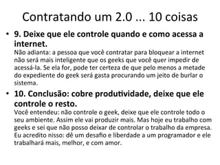 Contratando	
  um	
  2.0	
  ...	
  10	
  coisas	
  
•  9.	
  Deixe	
  que	
  ele	
  controle	
  quando	
  e	
  como	
  acessa	
  a	
  
   internet.	
  
   Não	
  adianta:	
  a	
  pessoa	
  que	
  você	
  contratar	
  para	
  bloquear	
  a	
  internet	
  
   não	
  será	
  mais	
  inteligente	
  que	
  os	
  geeks	
  que	
  você	
  quer	
  impedir	
  de	
  
   acessá-­‐la.	
  Se	
  ela	
  for,	
  pode	
  ter	
  certeza	
  de	
  que	
  pelo	
  menos	
  a	
  metade	
  
   do	
  expediente	
  do	
  geek	
  será	
  gasta	
  procurando	
  um	
  jeito	
  de	
  burlar	
  o	
  
   sistema.	
  	
  
•  10.	
  Conclusão:	
  cobre	
  produ.vidade,	
  deixe	
  que	
  ele	
  
   controle	
  o	
  resto.	
  
   Você	
  entendeu:	
  não	
  controle	
  o	
  geek,	
  deixe	
  que	
  ele	
  controle	
  todo	
  o	
  
   seu	
  ambiente.	
  Assim	
  ele	
  vai	
  produzir	
  mais.	
  Mas	
  hoje	
  eu	
  trabalho	
  com	
  
   geeks	
  e	
  sei	
  que	
  não	
  posso	
  deixar	
  de	
  controlar	
  o	
  trabalho	
  da	
  empresa.	
  
   Eu	
  acredito	
  nisso:	
  dê	
  um	
  desaﬁo	
  e	
  liberdade	
  a	
  um	
  programador	
  e	
  ele	
  
   trabalhará	
  mais,	
  melhor,	
  e	
  com	
  amor.	
  
 