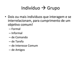 Indivíduo	
  à	
  Grupo	
  
•  Dois	
  ou	
  mais	
  indivíduos	
  que	
  interagem	
  e	
  se	
  
   interrelacionam,	
  para	
  cumprimento	
  de	
  um	
  
   objeBvo	
  comum!	
  
    –  Formal	
  
    –  Informal	
  
    –  de	
  Comando	
  
    –  de	
  Tarefa	
  
    –  de	
  Interesse	
  Comum	
  
    –  de	
  Amigos	
  
 