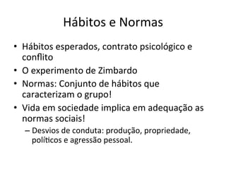 Hábitos	
  e	
  Normas	
  
•  Hábitos	
  esperados,	
  contrato	
  psicológico	
  e	
  
   conﬂito	
  
•  O	
  experimento	
  de	
  Zimbardo	
  
•  Normas:	
  Conjunto	
  de	
  hábitos	
  que	
  
   caracterizam	
  o	
  grupo!	
  
•  Vida	
  em	
  sociedade	
  implica	
  em	
  adequação	
  as	
  
   normas	
  sociais!	
  
   –  Desvios	
  de	
  conduta:	
  produção,	
  propriedade,	
  
      políBcos	
  e	
  agressão	
  pessoal.	
  
 