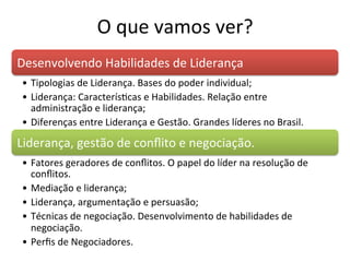O	
  que	
  vamos	
  ver?	
  
Desenvolvendo	
  Habilidades	
  de	
  Liderança	
  
 •  Tipologias	
  de	
  Liderança.	
  Bases	
  do	
  poder	
  individual;	
  
 •  Liderança:	
  CaracterísBcas	
  e	
  Habilidades.	
  Relação	
  entre	
  
    administração	
  e	
  liderança;	
  
 •  Diferenças	
  entre	
  Liderança	
  e	
  Gestão.	
  Grandes	
  líderes	
  no	
  Brasil.	
  

Liderança,	
  gestão	
  de	
  conﬂito	
  e	
  negociação.	
  
 •  Fatores	
  geradores	
  de	
  conﬂitos.	
  O	
  papel	
  do	
  líder	
  na	
  resolução	
  de	
  
    conﬂitos.	
  
 •  Mediação	
  e	
  liderança;	
  
 •  Liderança,	
  argumentação	
  e	
  persuasão;	
  
 •  Técnicas	
  de	
  negociação.	
  Desenvolvimento	
  de	
  habilidades	
  de	
  
    negociação.	
  
 •  Perﬁs	
  de	
  Negociadores.	
  
 