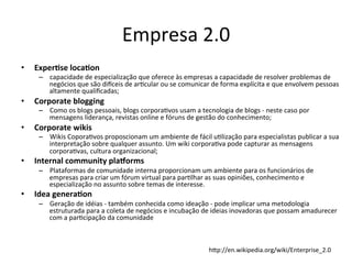 Empresa	
  2.0	
  
•    Exper.se	
  loca.on	
  
      –  capacidade	
  de	
  especialização	
  que	
  oferece	
  às	
  empresas	
  a	
  capacidade	
  de	
  resolver	
  problemas	
  de	
  
         negócios	
  que	
  são	
  di`ceis	
  de	
  arBcular	
  ou	
  se	
  comunicar	
  de	
  forma	
  explícita	
  e	
  que	
  envolvem	
  pessoas	
  
         altamente	
  qualiﬁcadas;	
  
•    Corporate	
  blogging	
  
      –  Como	
  os	
  blogs	
  pessoais,	
  blogs	
  corporaBvos	
  usam	
  a	
  tecnologia	
  de	
  blogs	
  -­‐	
  neste	
  caso	
  por	
  
         mensagens	
  liderança,	
  revistas	
  online	
  e	
  fóruns	
  de	
  gestão	
  do	
  conhecimento;	
  
•    Corporate	
  wikis	
  
      –  Wikis	
  CoporaBvos	
  proposcionam	
  um	
  ambiente	
  de	
  fácil	
  uBlização	
  para	
  especialistas	
  publicar	
  a	
  sua	
  
         interpretação	
  sobre	
  qualquer	
  assunto.	
  Um	
  wiki	
  corporaBva	
  pode	
  capturar	
  as	
  mensagens	
  
         corporaBvas,	
  cultura	
  organizacional;	
  
•    Internal	
  community	
  pla<orms	
  
      –  Plataformas	
  de	
  comunidade	
  interna	
  proporcionam	
  um	
  ambiente	
  para	
  os	
  funcionários	
  de	
  
         empresas	
  para	
  criar	
  um	
  fórum	
  virtual	
  para	
  parBlhar	
  as	
  suas	
  opiniões,	
  conhecimento	
  e	
  
         especialização	
  no	
  assunto	
  sobre	
  temas	
  de	
  interesse.	
  
•    Idea	
  genera.on	
  
      –  Geração	
  de	
  idéias	
  -­‐	
  também	
  conhecida	
  como	
  ideação	
  -­‐	
  pode	
  implicar	
  uma	
  metodologia	
  
         estruturada	
  para	
  a	
  coleta	
  de	
  negócios	
  e	
  incubação	
  de	
  ideias	
  inovadoras	
  que	
  possam	
  amadurecer	
  
         com	
  a	
  parBcipação	
  da	
  comunidade	
  



                                                                                          hgp://en.wikipedia.org/wiki/Enterprise_2.0	
  
 