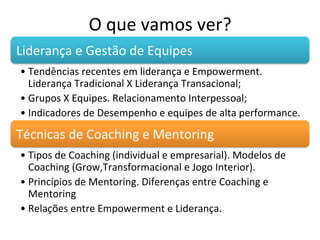 O	
  que	
  vamos	
  ver?	
  
Liderança	
  e	
  Gestão	
  de	
  Equipes	
  
• Tendências	
  recentes	
  em	
  liderança	
  e	
  Empowerment.	
  
  Liderança	
  Tradicional	
  X	
  Liderança	
  Transacional;	
  
• Grupos	
  X	
  Equipes.	
  Relacionamento	
  Interpessoal;	
  
• Indicadores	
  de	
  Desempenho	
  e	
  equipes	
  de	
  alta	
  performance.	
  

Técnicas	
  de	
  Coaching	
  e	
  Mentoring	
  
• Tipos	
  de	
  Coaching	
  (individual	
  e	
  empresarial).	
  Modelos	
  de	
  
  Coaching	
  (Grow,Transformacional	
  e	
  Jogo	
  Interior).	
  
• Princípios	
  de	
  Mentoring.	
  Diferenças	
  entre	
  Coaching	
  e	
  
  Mentoring	
  
• Relações	
  entre	
  Empowerment	
  e	
  Liderança.	
  
 