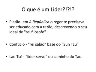 O	
  que	
  é	
  um	
  Lider?!?!?	
  

•  Platão-­‐	
  em	
  A	
  República	
  o	
  regente	
  precisava	
  
     ser	
  educado	
  com	
  a	
  razão,	
  descrevendo	
  o	
  seu	
  
     ideal	
  de	
  "rei	
  ﬁlósofo".	
  	
  
	
  
•  Confúcio	
  -­‐	
  "rei	
  sábio“	
  base	
  do	
  “Sun	
  Tzu”	
  
	
  
•  Lao	
  Tsé	
  -­‐	
  "líder	
  servo“	
  ou	
  caminho	
  do	
  Tao.	
  
 