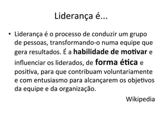 Liderança	
  é...	
  
•  Liderança	
  é	
  o	
  processo	
  de	
  conduzir	
  um	
  grupo	
  
   de	
  pessoas,	
  transformando-­‐o	
  numa	
  equipe	
  que	
  
   gera	
  resultados.	
  É	
  a	
  habilidade	
  de	
  mo.var	
  e	
  
   inﬂuenciar	
  os	
  liderados,	
  de	
  forma	
  é.ca	
  e	
  
   posiBva,	
  para	
  que	
  contribuam	
  voluntariamente	
  
   e	
  com	
  entusiasmo	
  para	
  alcançarem	
  os	
  objeBvos	
  
   da	
  equipe	
  e	
  da	
  organização.	
  
                                                          Wikipedia	
  
 
