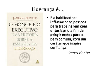 Liderança	
  é...	
  
         •  É	
  a	
  habilidadede	
  
            inﬂuenciar	
  as	
  pessoas	
  
            para	
  trabalharem	
  com	
  
            entusiasmo	
  a	
  ﬁm	
  de	
  
            a.ngir	
  metas	
  para	
  o	
  
            bem	
  comum,	
  com	
  um	
  
            caráter	
  que	
  inspire	
  
            conﬁança.	
  	
  
                              James	
  Hunter	
  
 