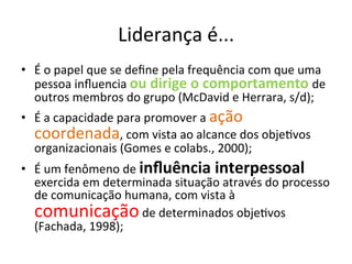 Liderança	
  é...	
  
•  É	
  o	
  papel	
  que	
  se	
  deﬁne	
  pela	
  frequência	
  com	
  que	
  uma	
  
   pessoa	
  inﬂuencia	
  ou	
  dirige	
  o	
  comportamento	
  de	
  
   outros	
  membros	
  do	
  grupo	
  (McDavid	
  e	
  Herrara,	
  s/d);	
  
•  É	
  a	
  capacidade	
  para	
  promover	
  a	
  ação	
  
   coordenada,	
  com	
  vista	
  ao	
  alcance	
  dos	
  objeBvos	
  
   organizacionais	
  (Gomes	
  e	
  colabs.,	
  2000);	
  
•  É	
  um	
  fenômeno	
  de	
  inﬂuência	
  interpessoal	
  
   exercida	
  em	
  determinada	
  situação	
  através	
  do	
  processo	
  
   de	
  comunicação	
  humana,	
  com	
  vista	
  à	
  
   comunicação	
  de	
  determinados	
  objeBvos	
  
   (Fachada,	
  1998);	
  
 