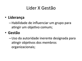 Lider	
  X	
  Gestão	
  
•  Liderança	
  
   – Habilidade	
  de	
  inﬂuenciar	
  um	
  grupo	
  para	
  
     aBngir	
  um	
  objeBvo	
  comum;	
  
•  Gestão	
  
   – Uso	
  da	
  autoridade	
  inerente	
  designada	
  para	
  
     aBngir	
  objeBvos	
  dos	
  membros	
  
     organizacionais;	
  
 