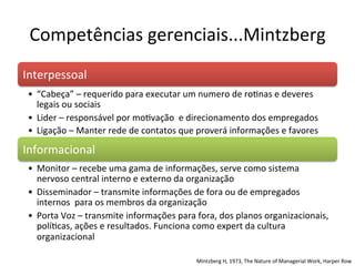 Competências	
  gerenciais...Mintzberg	
  
Interpessoal                  	
  	
  
 •  “Cabeça”	
  –	
  requerido	
  para	
  executar	
  um	
  numero	
  de	
  roBnas	
  e	
  deveres	
  
    legais	
  ou	
  sociais	
  
 •  Lider	
  –	
  responsável	
  por	
  moBvação	
  	
  e	
  direcionamento	
  dos	
  empregados	
  
 •  Ligação	
  –	
  Manter	
  rede	
  de	
  contatos	
  que	
  proverá	
  informações	
  e	
  favores	
  

Informacional	
  
 •  Monitor	
  –	
  recebe	
  uma	
  gama	
  de	
  informações,	
  serve	
  como	
  sistema	
  
    nervoso	
  central	
  interno	
  e	
  externo	
  da	
  organização	
  
 •  Disseminador	
  –	
  transmite	
  informações	
  de	
  fora	
  ou	
  de	
  empregados	
  
    internos	
  	
  para	
  os	
  membros	
  da	
  organização	
  
 •  Porta	
  Voz	
  –	
  transmite	
  informações	
  para	
  fora,	
  dos	
  planos	
  organizacionais,	
  
    políBcas,	
  ações	
  e	
  resultados.	
  Funciona	
  como	
  expert	
  da	
  cultura	
  
    organizacional	
  

                                                            Mintzberg	
  H,	
  1973,	
  The	
  Nature	
  of	
  Managerial	
  Work,	
  Harper	
  Row	
  	
  
 