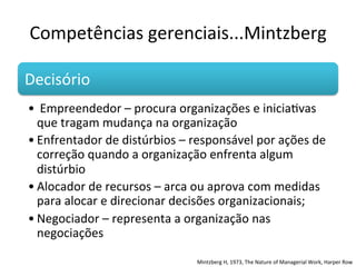 Competências	
  gerenciais...Mintzberg	
  

Decisório                    	
  	
  
• 	
  Empreendedor	
  –	
  procura	
  organizações	
  e	
  iniciaBvas	
  
  que	
  tragam	
  mudança	
  na	
  organização	
  
• Enfrentador	
  de	
  distúrbios	
  –	
  responsável	
  por	
  ações	
  de	
  
  correção	
  quando	
  a	
  organização	
  enfrenta	
  algum	
  
  distúrbio	
  
• Alocador	
  de	
  recursos	
  –	
  arca	
  ou	
  aprova	
  com	
  medidas	
  
  para	
  alocar	
  e	
  direcionar	
  decisões	
  organizacionais;	
  
• Negociador	
  –	
  representa	
  a	
  organização	
  nas	
  
  negociações	
  

                                            Mintzberg	
  H,	
  1973,	
  The	
  Nature	
  of	
  Managerial	
  Work,	
  Harper	
  Row	
  	
  
 