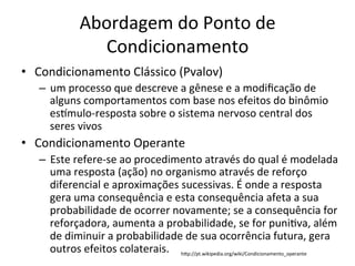 Abordagem	
  do	
  Ponto	
  de	
  
                  Condicionamento	
  
•  Condicionamento	
  Clássico	
  (Pvalov)	
  
   –  um	
  processo	
  que	
  descreve	
  a	
  gênese	
  e	
  a	
  modiﬁcação	
  de	
  
      alguns	
  comportamentos	
  com	
  base	
  nos	
  efeitos	
  do	
  binômio	
  
      es•mulo-­‐resposta	
  sobre	
  o	
  sistema	
  nervoso	
  central	
  dos	
  
      seres	
  vivos	
  
•  Condicionamento	
  Operante	
  
   –  Este	
  refere-­‐se	
  ao	
  procedimento	
  através	
  do	
  qual	
  é	
  modelada	
  
      uma	
  resposta	
  (ação)	
  no	
  organismo	
  através	
  de	
  reforço	
  
      diferencial	
  e	
  aproximações	
  sucessivas.	
  É	
  onde	
  a	
  resposta	
  
      gera	
  uma	
  consequência	
  e	
  esta	
  consequência	
  afeta	
  a	
  sua	
  
      probabilidade	
  de	
  ocorrer	
  novamente;	
  se	
  a	
  consequência	
  for	
  
      reforçadora,	
  aumenta	
  a	
  probabilidade,	
  se	
  for	
  puniBva,	
  além	
  
      de	
  diminuir	
  a	
  probabilidade	
  de	
  sua	
  ocorrência	
  futura,	
  gera	
  
      outros	
  efeitos	
  colaterais.	
  	
   hgp://pt.wikipedia.org/wiki/Condicionamento_operante	
  
 