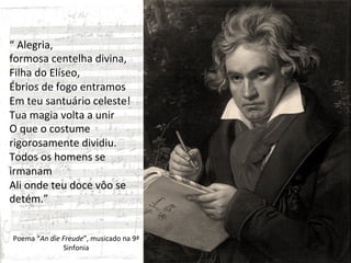 “	
  Alegria,	
  	
  
formosa	
  centelha	
  divina,	
  
Filha	
  do	
  Elíseo,	
  
Ébrios	
  de	
  fogo	
  entramos	
  	
  
Em	
  teu	
  santuário	
  celeste!	
  
Tua	
  magia	
  volta	
  a	
  unir	
  
O	
  que	
  o	
  costume	
  
rigorosamente	
  dividiu.	
  
Todos	
  os	
  homens	
  se	
  
irmanam	
  
Ali	
  onde	
  teu	
  doce	
  vôo	
  se	
  
detém.”	
  
	
  
	
  
 Poema	
  “An	
  die	
  Freude”,	
  musicado	
  na	
  9ª	
  
                        Sinfonia	
  
 
