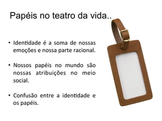 Papéis no teatro da vida..

•  IdenBdade	
   é	
   a	
   soma	
   de	
   nossas	
  
   emoções	
  e	
  nossa	
  parte	
  racional.	
  

•  Nossos	
   papéis	
   no	
   mundo	
   são	
  
   nossas	
   atribuições	
   no	
   meio	
  
   social.	
  

•  Confusão	
   entre	
   a	
   idenBdade	
   e	
  
   os	
  papéis.	
  
 
