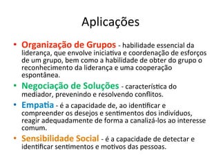 Aplicações	
  
•  Organização	
  de	
  Grupos	
  -­‐	
  habilidade	
  essencial	
  da	
  
     liderança,	
  que	
  envolve	
  iniciaBva	
  e	
  coordenação	
  de	
  esforços	
  
     de	
  um	
  grupo,	
  bem	
  como	
  a	
  habilidade	
  de	
  obter	
  do	
  grupo	
  o	
  
     reconhecimento	
  da	
  liderança	
  e	
  uma	
  cooperação	
  
     espontânea.	
  
•    Negociação	
  de	
  Soluções	
  -­‐	
  caracterísBca	
  do	
  
     mediador,	
  prevenindo	
  e	
  resolvendo	
  conﬂitos.	
  
•    Empa.a	
  -­‐	
  é	
  a	
  capacidade	
  de,	
  ao	
  idenBﬁcar	
  e	
  
     compreender	
  os	
  desejos	
  e	
  senBmentos	
  dos	
  indivíduos,	
  
     reagir	
  adequadamente	
  de	
  forma	
  a	
  canalizá-­‐los	
  ao	
  interesse	
  
     comum.	
  
•    Sensibilidade	
  Social	
  -­‐	
  é	
  a	
  capacidade	
  de	
  detectar	
  e	
  
     idenBﬁcar	
  senBmentos	
  e	
  moBvos	
  das	
  pessoas.	
  
 