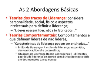 As	
  2	
  Abordagens	
  Básicas	
  
•  Teorias	
  dos	
  traços	
  de	
  Liderança:	
  considera	
  
  personalidade,	
  social,	
  `sico	
  e	
  aspectos	
  
  intelectuais	
  para	
  deﬁnir	
  a	
  liderança;	
  
   –  “Lideres	
  nascem	
  lider,	
  não	
  são	
  fabricados...”	
  
•  Teorias	
  Comportamentais:	
  Comportamentos	
  é	
  
  que	
  deﬁnem	
  lideres	
  de	
  não	
  lideres;	
  
   –  “CaracterísBcas	
  de	
  liderança	
  podem	
  ser	
  ensinadas...”	
  
       •  EsBlos	
  de	
  Liderança	
  -­‐	
  4	
  esBlos	
  de	
  liderança:	
  autocráBca,	
  
          democráBca,	
  liberal	
  e	
  paternalista;	
  
       •  Situações	
  de	
  Liderança	
  (teoria	
  ConBngencial)	
  -­‐	
  diferentes	
  
          padrões	
  de	
  liderança	
  de	
  acordo	
  com	
  a	
  situação	
  e	
  para	
  cada	
  
          um	
  dos	
  membros	
  da	
  sua	
  equipe	
  
 