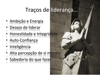 Traços	
  de	
  liderança...	
  
•    Ambição	
  e	
  Energia	
  
•    Desejo	
  de	
  liderar	
  
•    HonesBdade	
  e	
  Integridade	
  
•    Auto-­‐Conﬁança	
  
•    Inteligência	
  
•    Alta	
  percepção	
  de	
  si	
  mesmo	
  
•    Sabedoria	
  do	
  que	
  fazer	
  
 