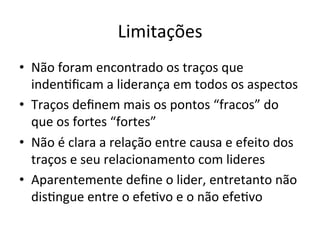 Limitações	
  
•  Não	
  foram	
  encontrado	
  os	
  traços	
  que	
  
   indenBﬁcam	
  a	
  liderança	
  em	
  todos	
  os	
  aspectos	
  
•  Traços	
  deﬁnem	
  mais	
  os	
  pontos	
  “fracos”	
  do	
  
   que	
  os	
  fortes	
  “fortes”	
  
•  Não	
  é	
  clara	
  a	
  relação	
  entre	
  causa	
  e	
  efeito	
  dos	
  
   traços	
  e	
  seu	
  relacionamento	
  com	
  lideres	
  
•  Aparentemente	
  deﬁne	
  o	
  lider,	
  entretanto	
  não	
  
   disBngue	
  entre	
  o	
  efeBvo	
  e	
  o	
  não	
  efeBvo	
  
 