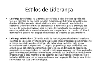 EsBlos	
  de	
  Liderança	
  
•      Liderança	
  autocrá.ca:	
  Na	
  Liderança	
  autocráBca	
  o	
  líder	
  é	
  focado	
  apenas	
  nas	
  
       tarefas.	
  Este	
  Bpo	
  de	
  liderança	
  também	
  é	
  chamado	
  de	
  liderança	
  autoritária	
  ou	
  
       direBva.	
  O	
  líder	
  toma	
  decisões	
  individuais,	
  desconsiderando	
  a	
  opinião	
  dos	
  
       liderados.	
  O	
  líder	
  determina	
  as	
  providências	
  e	
  as	
  técnicas	
  para	
  a	
  execução	
  das	
  
       tarefas,	
  de	
  modo	
  imprevisível	
  para	
  o	
  grupo.	
  Além	
  da	
  tarefa	
  que	
  cada	
  um	
  deve	
  
       executar,	
  o	
  líder	
  determina	
  ainda	
  qual	
  o	
  seu	
  companheiro	
  de	
  trabalho.	
  O	
  líder	
  é	
  
       dominador	
  e	
  pessoal	
  nos	
  elogios	
  e	
  nas	
  críBcas	
  ao	
  trabalho	
  de	
  cada	
  membro.	
  

•      Liderança	
  democrá.ca:	
  Chamada	
  ainda	
  de	
  liderança	
  parBcipaBva	
  ou	
  consulBva,	
  
       este	
  Bpo	
  de	
  liderança	
  é	
  voltado	
  para	
  as	
  pessoas	
  e	
  há	
  parBcipação	
  dos	
  liderados	
  no	
  
       processo	
  decisório.	
  Aqui	
  as	
  diretrizes	
  são	
  debaBdas	
  e	
  decididas	
  pelo	
  grupo,	
  
       esBmulado	
  e	
  assisBdo	
  pelo	
  líder.	
  O	
  próprio	
  grupo	
  esboça	
  as	
  providências	
  para	
  
       aBngir	
  o	
  alvo	
  solicitando	
  aconselhamento	
  técnico	
  ao	
  líder	
  quando	
  necessário,	
  
       passando	
  este	
  a	
  sugerir	
  duas	
  ou	
  mais	
  alternaBvas	
  para	
  o	
  grupo	
  escolher.	
  As	
  tarefas	
  
       ganham	
  novas	
  perspecBvas	
  com	
  o	
  debate.	
  A	
  divisão	
  das	
  tarefas	
  ﬁca	
  ao	
  critério	
  do	
  
       próprio	
  grupo	
  e	
  cada	
  membro	
  pode	
  escolher	
  os	
  seus	
  próprios	
  companheiros	
  de	
  
       trabalho.	
  O	
  líder	
  procura	
  ser	
  um	
  membro	
  normal	
  do	
  grupo.	
  Ele	
  é	
  objeBvo	
  e	
  limita-­‐
       se	
  aos	
  fatos	
  nas	
  suas	
  críBcas	
  e	
  elogios.	
  
	
  
 
