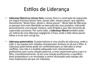 EsBlos	
  de	
  Liderança	
  
•  Liderança	
  liberal	
  ou	
  Laissez	
  faire:	
  Laissez-­‐faire	
  é	
  a	
  contração	
  da	
  expressão	
  
   em	
  língua	
  francesa	
  laissez	
  faire,	
  laissez	
  aller,	
  laissez	
  passer,	
  que	
  signiﬁca	
  
   literalmente	
  "deixai	
  fazer,	
  deixai	
  ir,	
  deixai	
  passar".	
  Neste	
  Bpo	
  de	
  liderança	
  
   as	
  pessoas	
  tem	
  mais	
  liberdade	
  na	
  execução	
  dos	
  seus	
  projetos,	
  indicando	
  
   possivelmente	
  uma	
  equipe	
  madura,	
  auto	
  dirigida	
  e	
  que	
  não	
  necessita	
  de	
  
   supervisão	
  constante.	
  Por	
  outro	
  lado,	
  a	
  Liderança	
  liberal	
  também	
  pode	
  
   ser	
  indício	
  de	
  uma	
  liderança	
  negligente	
  e	
  fraca,	
  onde	
  o	
  líder	
  deixa	
  passar	
  
   falhas	
  e	
  erros	
  sem	
  corrigi-­‐los.	
  

•  Liderança	
  paternalista:	
  O	
  paternalismo	
  é	
  uma	
  atroﬁa	
  da	
  Liderança,	
  onde	
  o	
  
     Líder	
  e	
  sua	
  equipe	
  tem	
  relações	
  interpessoais	
  similares	
  às	
  de	
  pai	
  e	
  ﬁlho.	
  A	
  
     Liderança	
  paternalista	
  pode	
  ser	
  confortável	
  para	
  os	
  liderados	
  e	
  evitar	
  
     conﬂitos,	
  mas	
  não	
  é	
  o	
  modelo	
  adequado	
  num	
  relacionamento	
  
     proﬁssional,	
  pois	
  numa	
  relação	
  paternal,	
  o	
  mais	
  importante	
  para	
  o	
  pai	
  é	
  o	
  
     ﬁlho,	
  incondicionalmente.	
  Já	
  em	
  uma	
  relação	
  proﬁssional,	
  o	
  equilíbrio	
  
     deve	
  preponderar	
  e	
  os	
  resultados	
  a	
  serem	
  alcançados	
  pela	
  equipe	
  são	
  
     mais	
  importantes	
  do	
  que	
  um	
  indivíduo.	
  
	
  
 