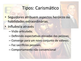 Tipos:	
  CarismáBco	
  
•  Seguidores	
  atribuem	
  aspectos	
  heróicos	
  ou	
  
   habilidades	
  extraordinárias.	
  
•  Inﬂuência	
  através	
  
   –  Visão	
  arBculada;	
  
   –  Deﬁnindo	
  expectaBvas	
  elevadas	
  das	
  pessoas;	
  
   –  Converge	
  para	
  um	
  novo	
  conjunto	
  de	
  valores;	
  
   –  Faz	
  sacri`cios	
  pessoais;	
  
   –  Comportamento	
  não	
  convencional	
  
 