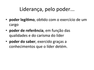 Liderança,	
  pelo	
  poder...	
  
•  poder	
  legí.mo,	
  obBdo	
  com	
  o	
  exercício	
  de	
  um	
  
   cargo	
  
•  poder	
  de	
  referência,	
  em	
  função	
  das	
  
   qualidades	
  e	
  do	
  carisma	
  do	
  líder	
  
•  poder	
  do	
  saber,	
  exercido	
  graças	
  a	
  
   conhecimentos	
  que	
  o	
  líder	
  detém.	
  
 