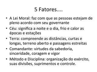 5	
  Fatores....	
  
•  A	
  Lei	
  Moral:	
  faz	
  com	
  que	
  as	
  pessoas	
  estejam	
  de	
  
   pleno	
  acordo	
  com	
  seu	
  governante	
  
•  Céu:	
  signiﬁca	
  a	
  noite	
  e	
  o	
  dia,	
  frio	
  e	
  calor	
  as	
  
   épocas	
  e	
  estações	
  
•  Terra:	
  compreende	
  as	
  distâncias,	
  curtas	
  e	
  
   longas,	
  terreno	
  aberto	
  e	
  passagens	
  estreitas	
  
•  Comandante:	
  virtudes	
  da	
  sabedoria,	
  
   sinceridade,	
  coragem	
  e	
  vigor	
  
•  Método	
  e	
  Disciplina:	
  organização	
  do	
  exército,	
  
   suas	
  divisões,	
  suprimentos	
  e	
  controle.	
  
 